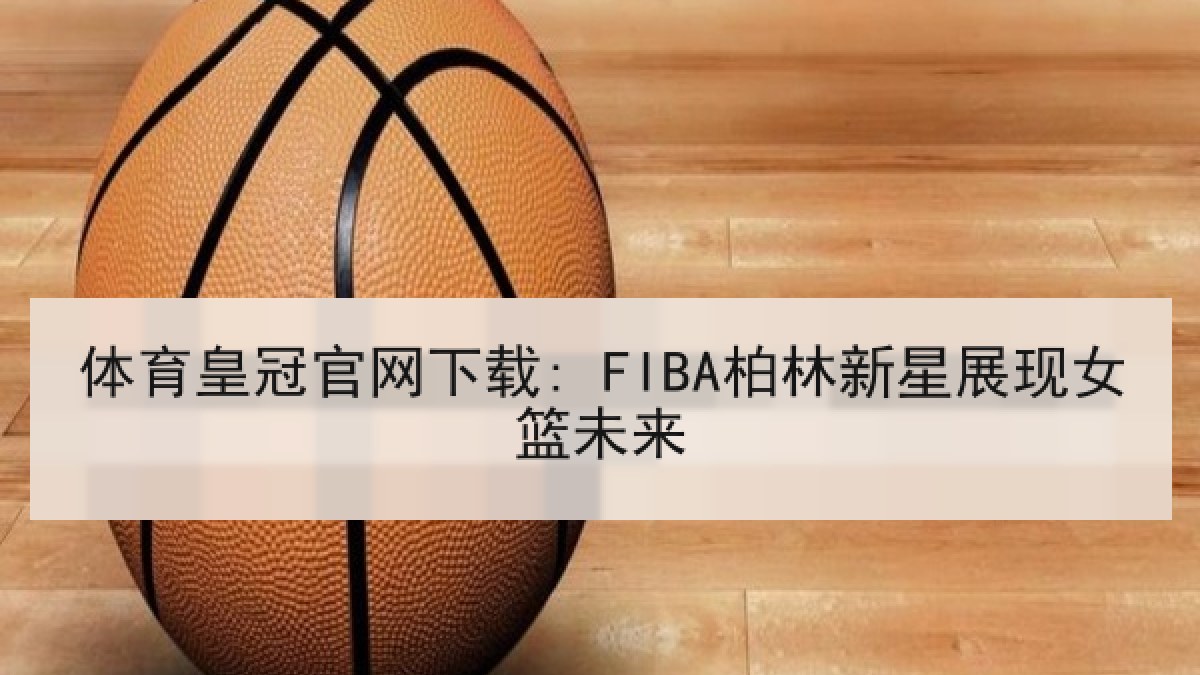 体育皇冠官网下载: FIBA柏林新星展现女篮未来 体育皇冠官网下载: FIBA柏林新星展现女篮未来