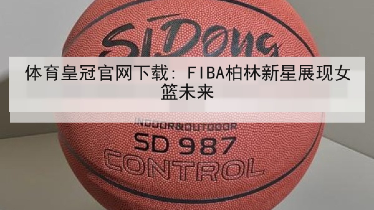 体育皇冠官网下载: FIBA柏林新星展现女篮未来